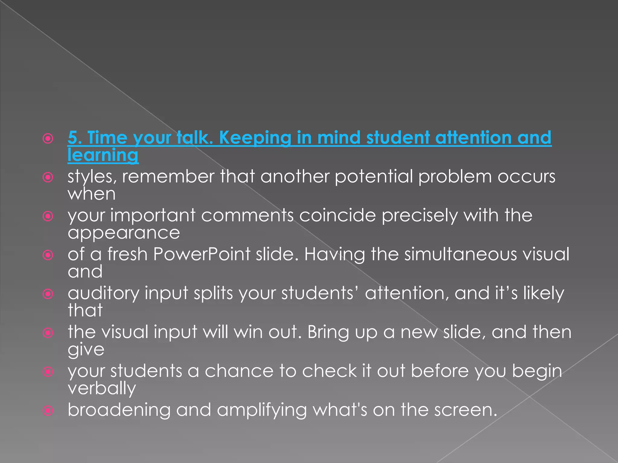    5. Time your talk. Keeping in mind student attention and
    learning
   styles, remember that another potential problem occurs
    when
   your important comments coincide precisely with the
    appearance
   of a fresh PowerPoint slide. Having the simultaneous visual
    and
   auditory input splits your students’ attention, and it’s likely
    that
   the visual input will win out. Bring up a new slide, and then
    give
   your students a chance to check it out before you begin
    verbally
   broadening and amplifying what's on the screen.
 