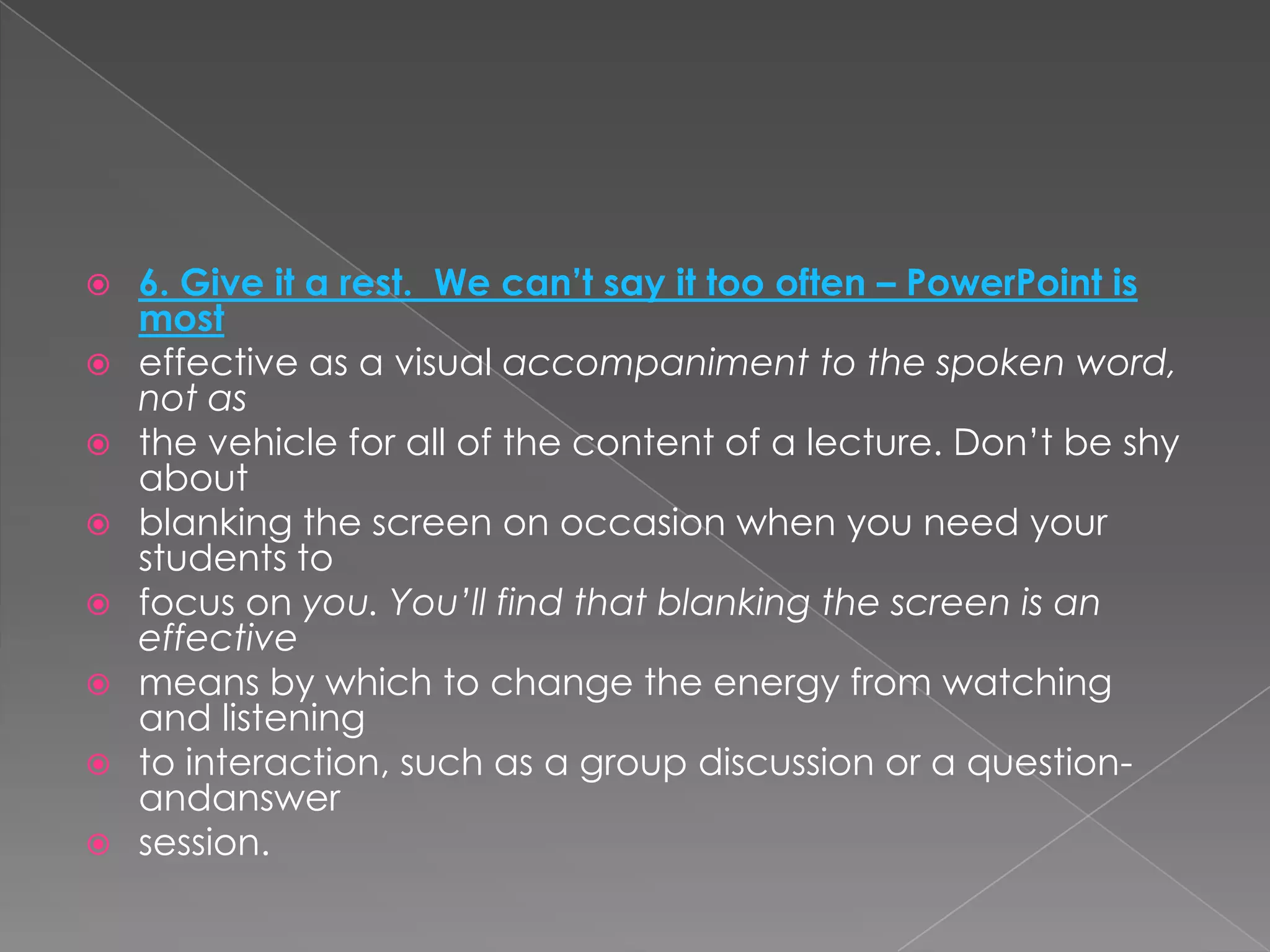    6. Give it a rest. We can’t say it too often – PowerPoint is
    most
   effective as a visual accompaniment to the spoken word,
    not as
   the vehicle for all of the content of a lecture. Don’t be shy
    about
   blanking the screen on occasion when you need your
    students to
   focus on you. You’ll find that blanking the screen is an
    effective
   means by which to change the energy from watching
    and listening
   to interaction, such as a group discussion or a question-
    andanswer
   session.
 