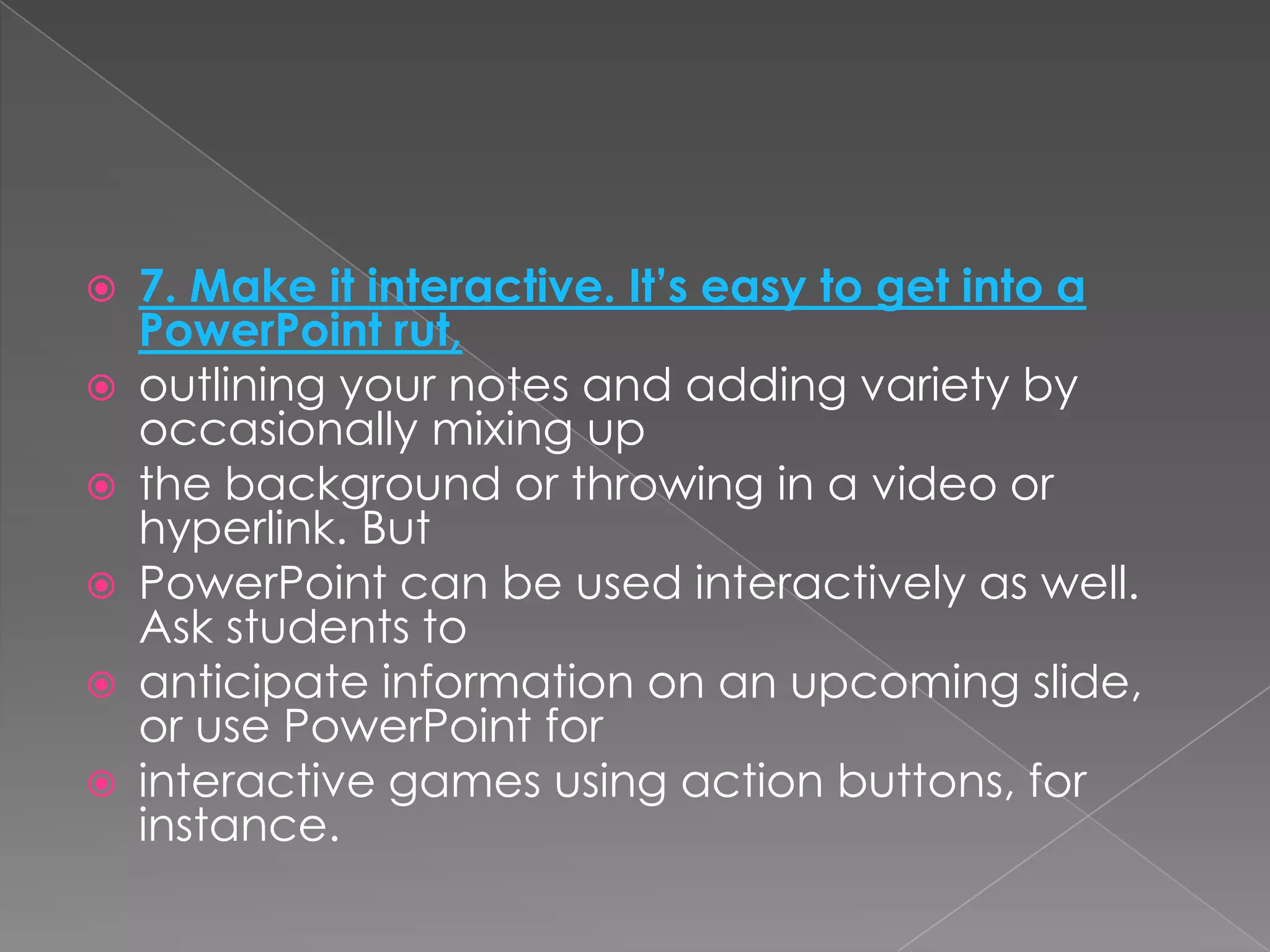    7. Make it interactive. It’s easy to get into a
    PowerPoint rut,
   outlining your notes and adding variety by
    occasionally mixing up
   the background or throwing in a video or
    hyperlink. But
   PowerPoint can be used interactively as well.
    Ask students to
   anticipate information on an upcoming slide,
    or use PowerPoint for
   interactive games using action buttons, for
    instance.
 