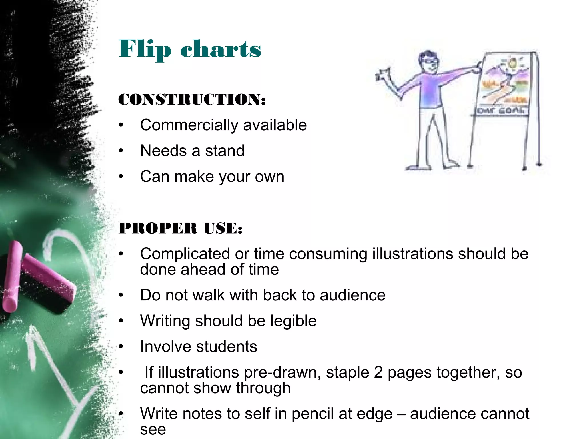 Flip charts
CONSTRUCTION:
• Commercially available
• Needs a stand
• Can make your own
PROPER USE:
• Complicated or time consuming illustrations should be
done ahead of time
• Do not walk with back to audience
• Writing should be legible
• Involve students
• If illustrations pre-drawn, staple 2 pages together, so
cannot show through
• Write notes to self in pencil at edge – audience cannot
see
 