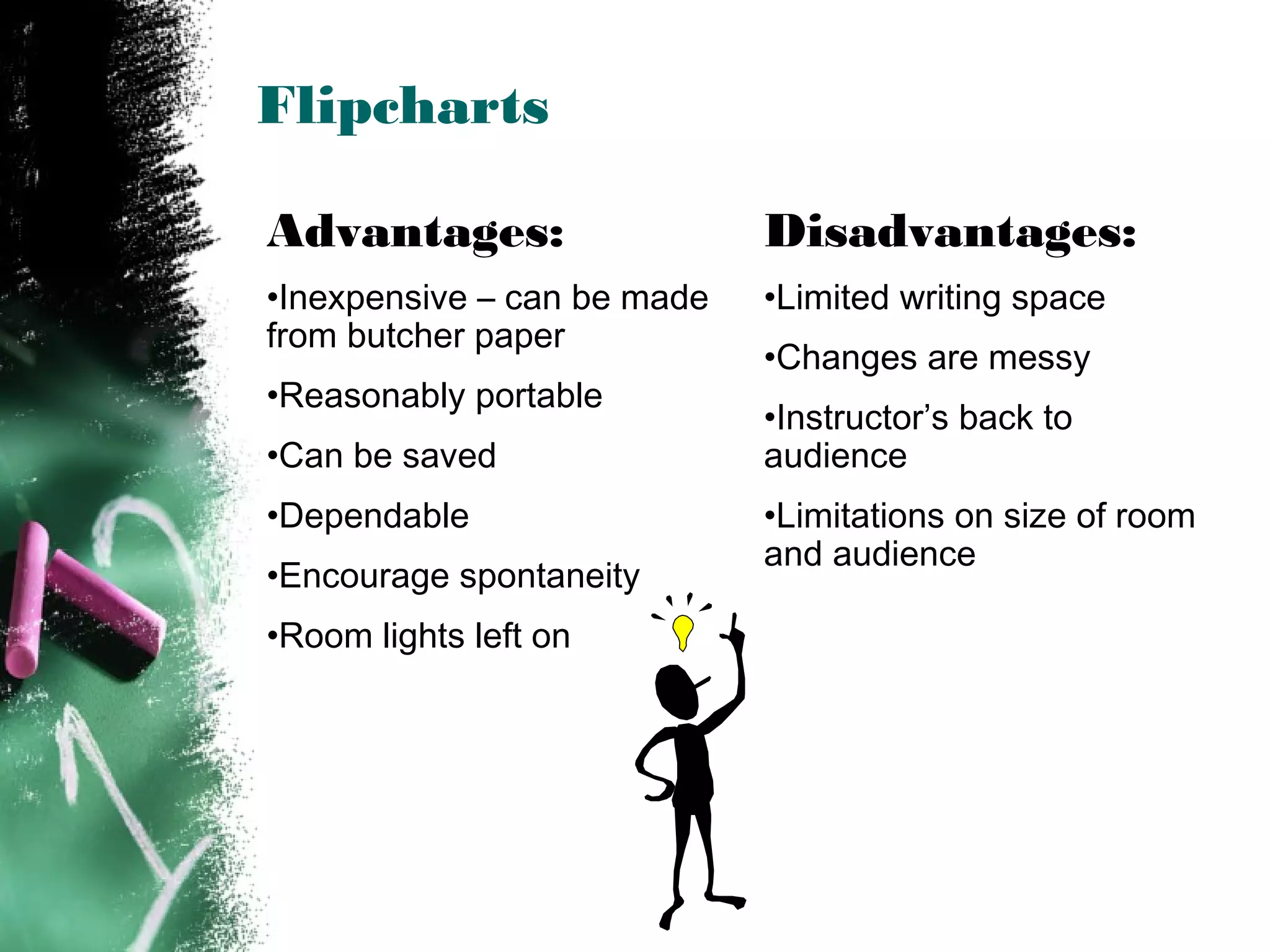 Flipcharts
Advantages:
•Inexpensive – can be made
from butcher paper
•Reasonably portable
•Can be saved
•Dependable
•Encourage spontaneity
•Room lights left on
Disadvantages:
•Limited writing space
•Changes are messy
•Instructor’s back to
audience
•Limitations on size of room
and audience
 