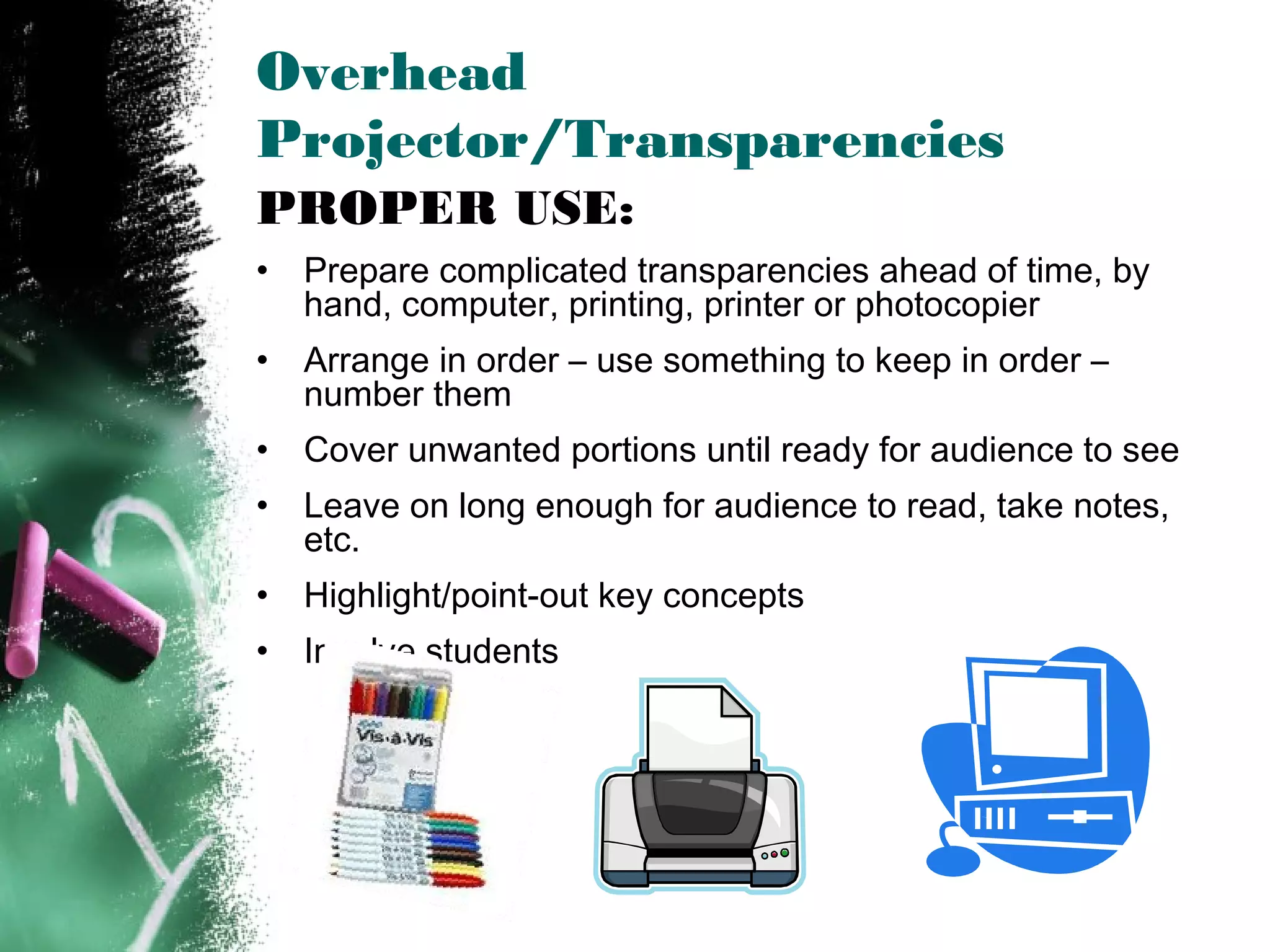 Overhead
Projector/Transparencies
PROPER USE:
• Prepare complicated transparencies ahead of time, by
hand, computer, printing, printer or photocopier
• Arrange in order – use something to keep in order –
number them
• Cover unwanted portions until ready for audience to see
• Leave on long enough for audience to read, take notes,
etc.
• Highlight/point-out key concepts
• Involve students
 