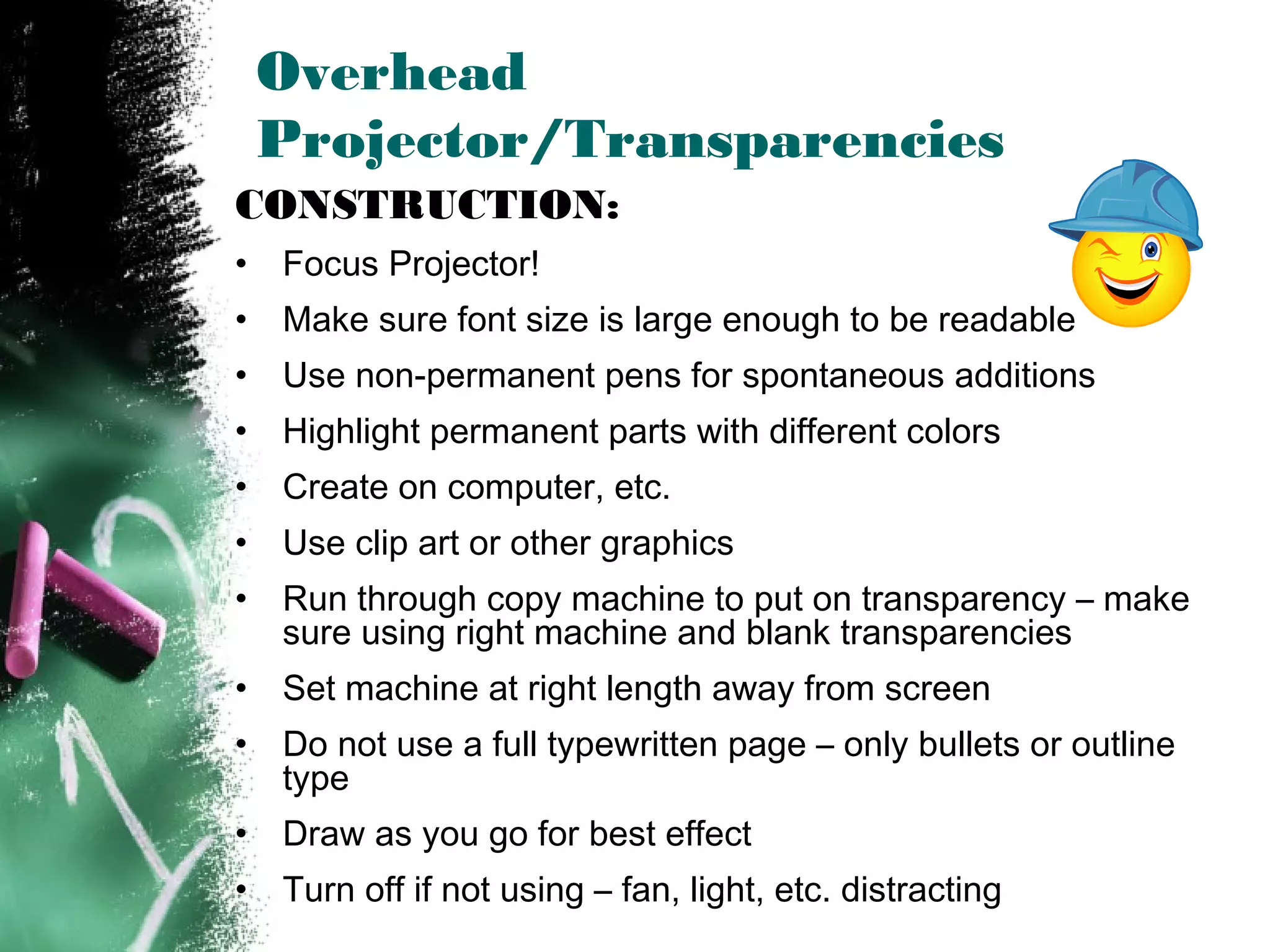 Overhead
Projector/Transparencies
CONSTRUCTION:
• Focus Projector!
• Make sure font size is large enough to be readable
• Use non-permanent pens for spontaneous additions
• Highlight permanent parts with different colors
• Create on computer, etc.
• Use clip art or other graphics
• Run through copy machine to put on transparency – make
sure using right machine and blank transparencies
• Set machine at right length away from screen
• Do not use a full typewritten page – only bullets or outline
type
• Draw as you go for best effect
• Turn off if not using – fan, light, etc. distracting
 