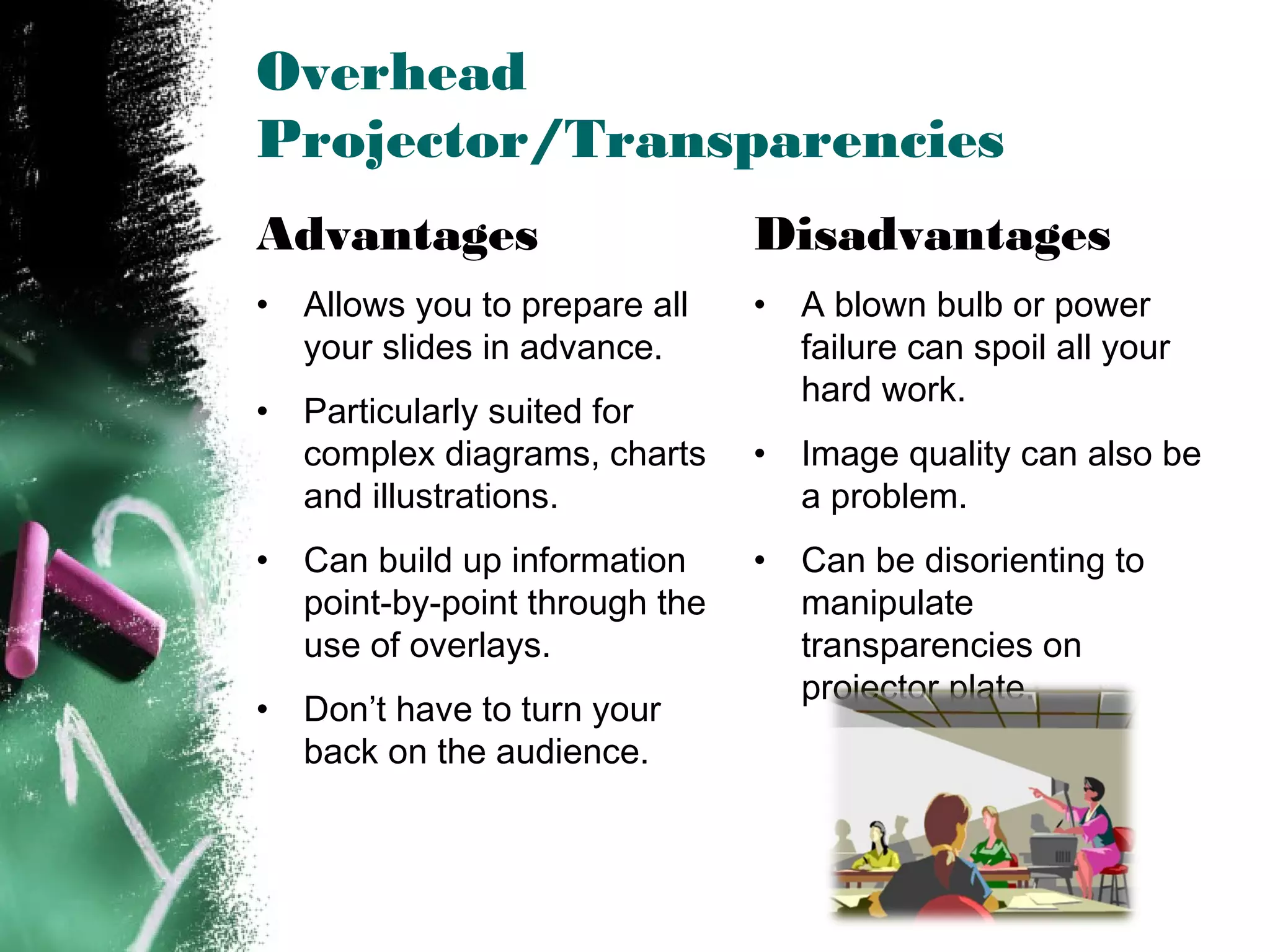 Overhead
Projector/Transparencies
Advantages
• Allows you to prepare all
your slides in advance.
• Particularly suited for
complex diagrams, charts
and illustrations.
• Can build up information
point-by-point through the
use of overlays.
• Don’t have to turn your
back on the audience.
Disadvantages
• A blown bulb or power
failure can spoil all your
hard work.
• Image quality can also be
a problem.
• Can be disorienting to
manipulate
transparencies on
projector plate.
 