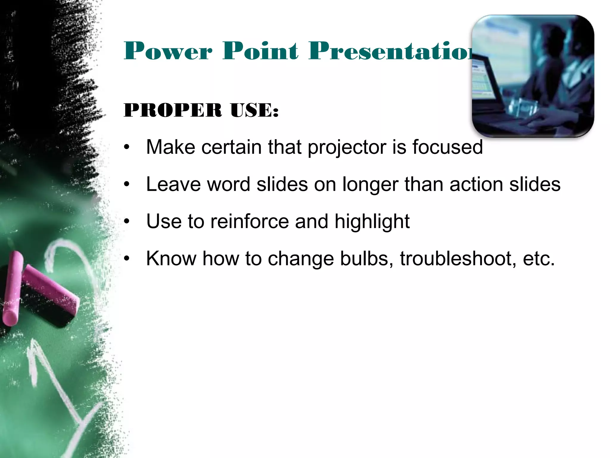 Power Point Presentations
PROPER USE:
• Make certain that projector is focused
• Leave word slides on longer than action slides
• Use to reinforce and highlight
• Know how to change bulbs, troubleshoot, etc.
 