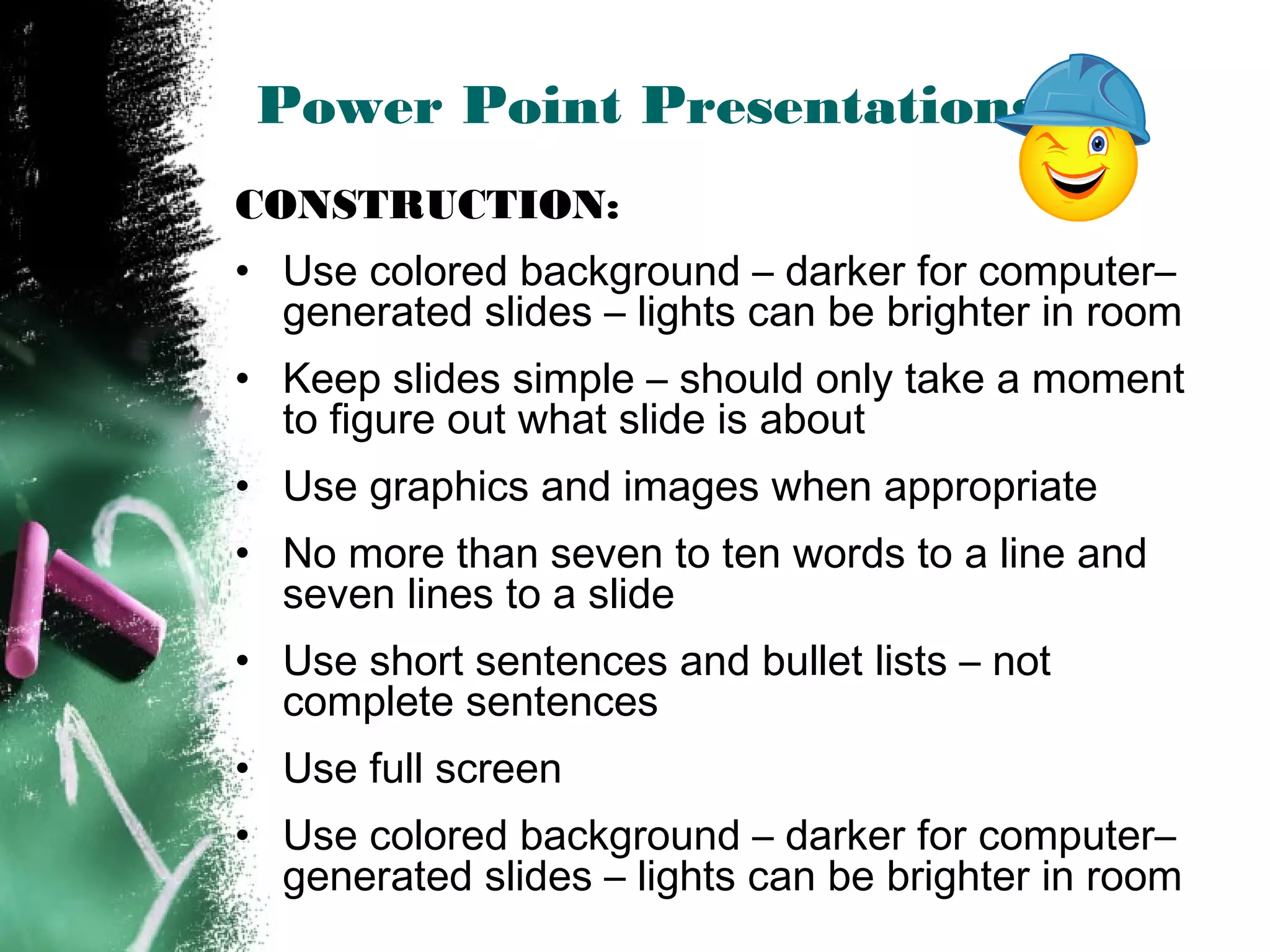 Power Point Presentations
CONSTRUCTION:
• Use colored background – darker for computer–
generated slides – lights can be brighter in room
• Keep slides simple – should only take a moment
to figure out what slide is about
• Use graphics and images when appropriate
• No more than seven to ten words to a line and
seven lines to a slide
• Use short sentences and bullet lists – not
complete sentences
• Use full screen
• Use colored background – darker for computer–
generated slides – lights can be brighter in room
 