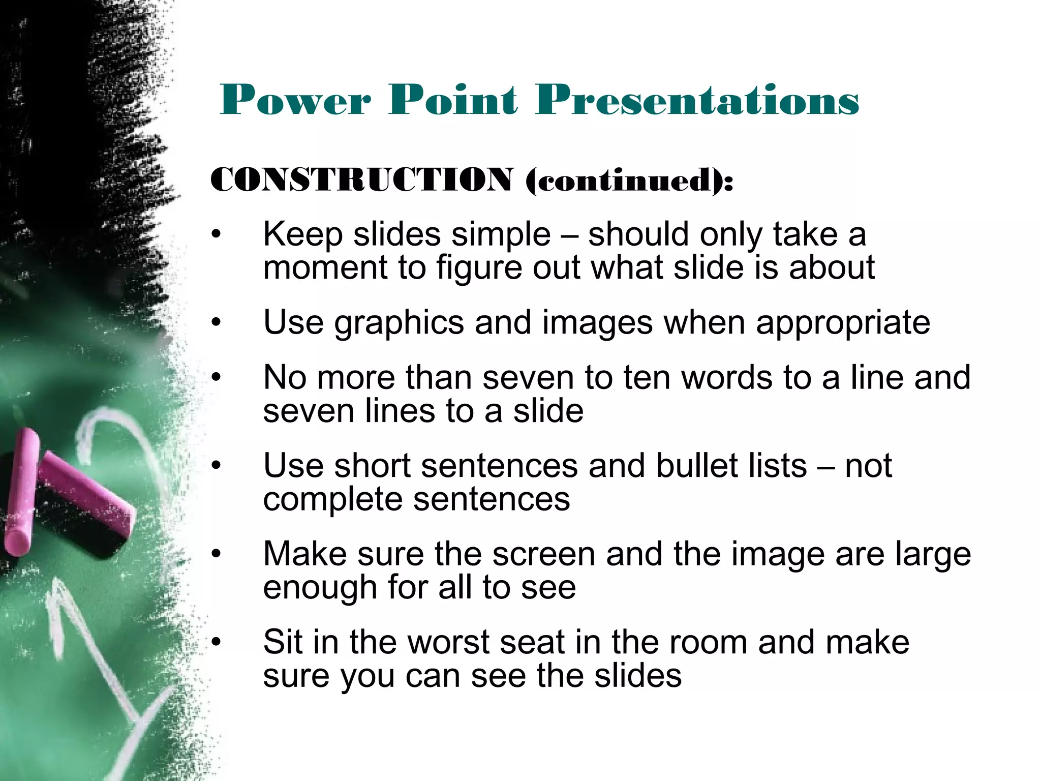 Power Point Presentations
CONSTRUCTION (continued):
• Keep slides simple – should only take a
moment to figure out what slide is about
• Use graphics and images when appropriate
• No more than seven to ten words to a line and
seven lines to a slide
• Use short sentences and bullet lists – not
complete sentences
• Make sure the screen and the image are large
enough for all to see
• Sit in the worst seat in the room and make
sure you can see the slides
 
