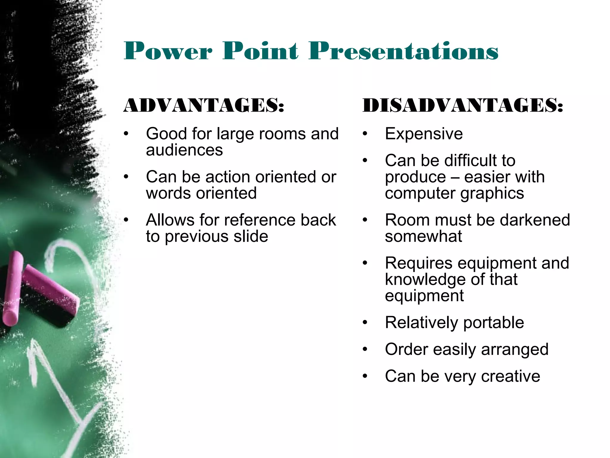 Power Point Presentations
ADVANTAGES:
• Good for large rooms and
audiences
• Can be action oriented or
words oriented
• Allows for reference back
to previous slide
DISADVANTAGES:
• Expensive
• Can be difficult to
produce – easier with
computer graphics
• Room must be darkened
somewhat
• Requires equipment and
knowledge of that
equipment
• Relatively portable
• Order easily arranged
• Can be very creative
 