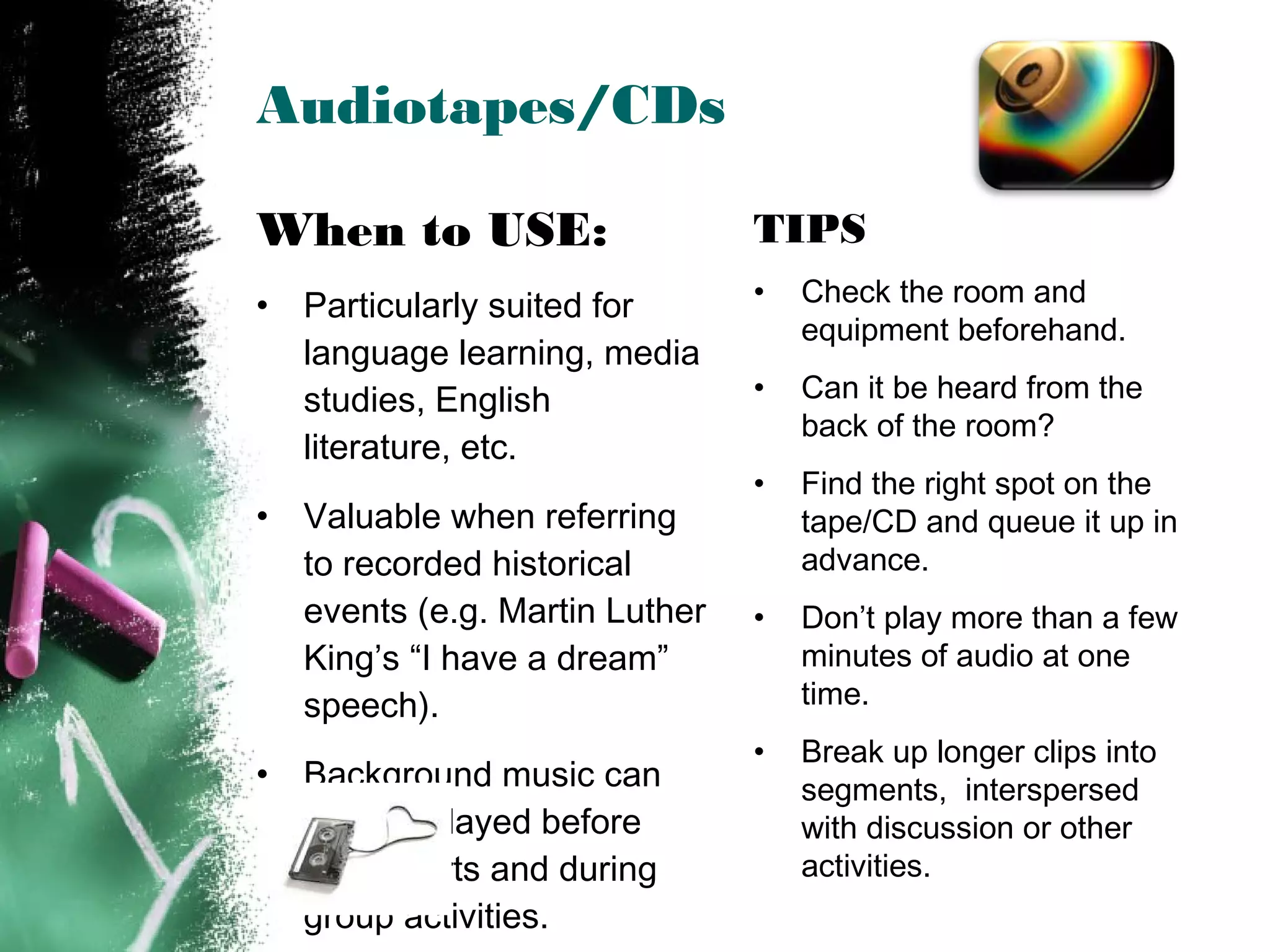 Audiotapes/CDs
TIPS
• Check the room and
equipment beforehand.
• Can it be heard from the
back of the room?
• Find the right spot on the
tape/CD and queue it up in
advance.
• Don’t play more than a few
minutes of audio at one
time.
• Break up longer clips into
segments, interspersed
with discussion or other
activities.
When to USE:
• Particularly suited for
language learning, media
studies, English
literature, etc.
• Valuable when referring
to recorded historical
events (e.g. Martin Luther
King’s “I have a dream”
speech).
• Background music can
also be played before
class starts and during
group activities.
 