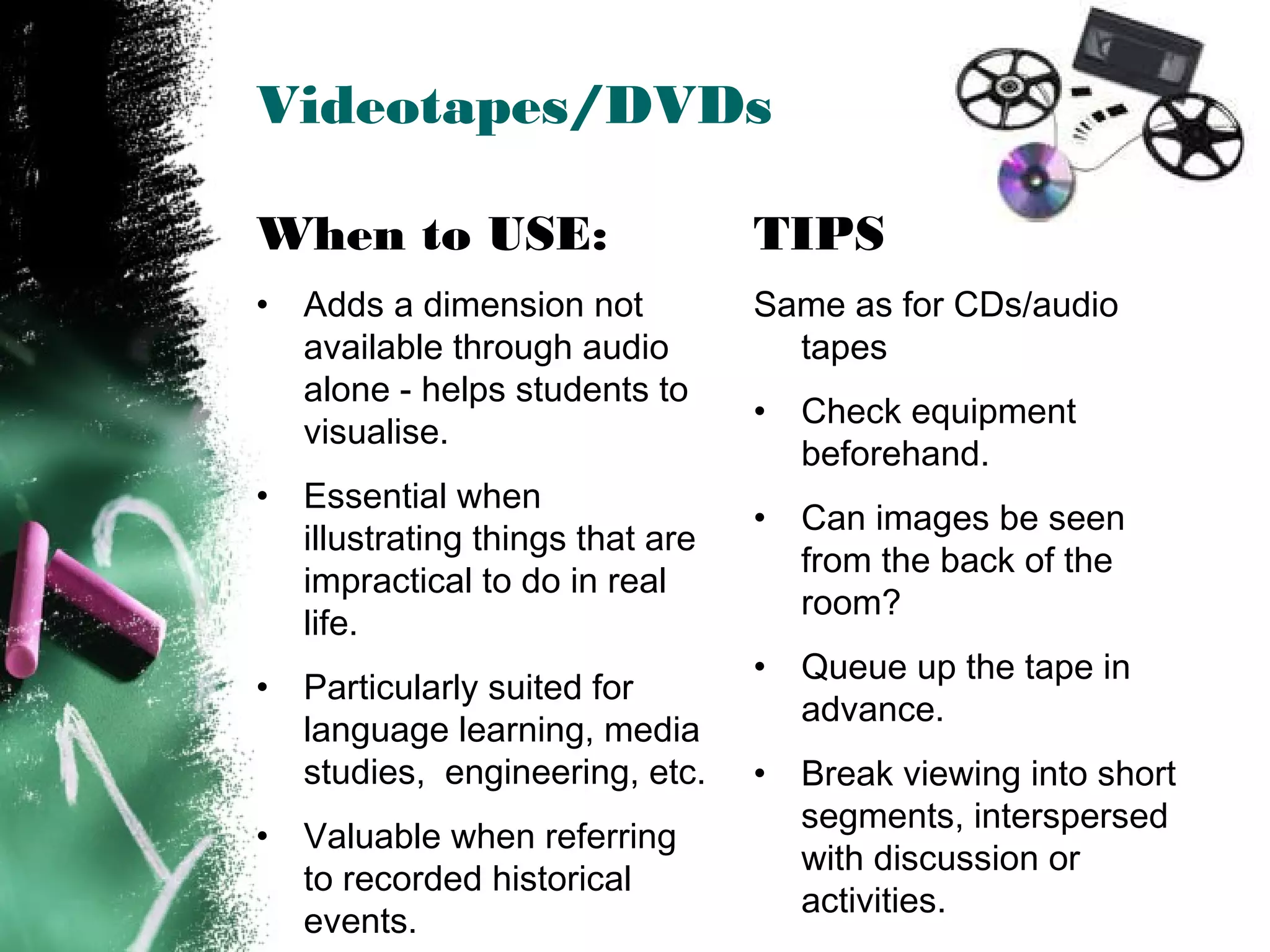 Videotapes/DVDs
TIPS
Same as for CDs/audio
tapes
• Check equipment
beforehand.
• Can images be seen
from the back of the
room?
• Queue up the tape in
advance.
• Break viewing into short
segments, interspersed
with discussion or
activities.
When to USE:
• Adds a dimension not
available through audio
alone - helps students to
visualise.
• Essential when
illustrating things that are
impractical to do in real
life.
• Particularly suited for
language learning, media
studies, engineering, etc.
• Valuable when referring
to recorded historical
events.
 
