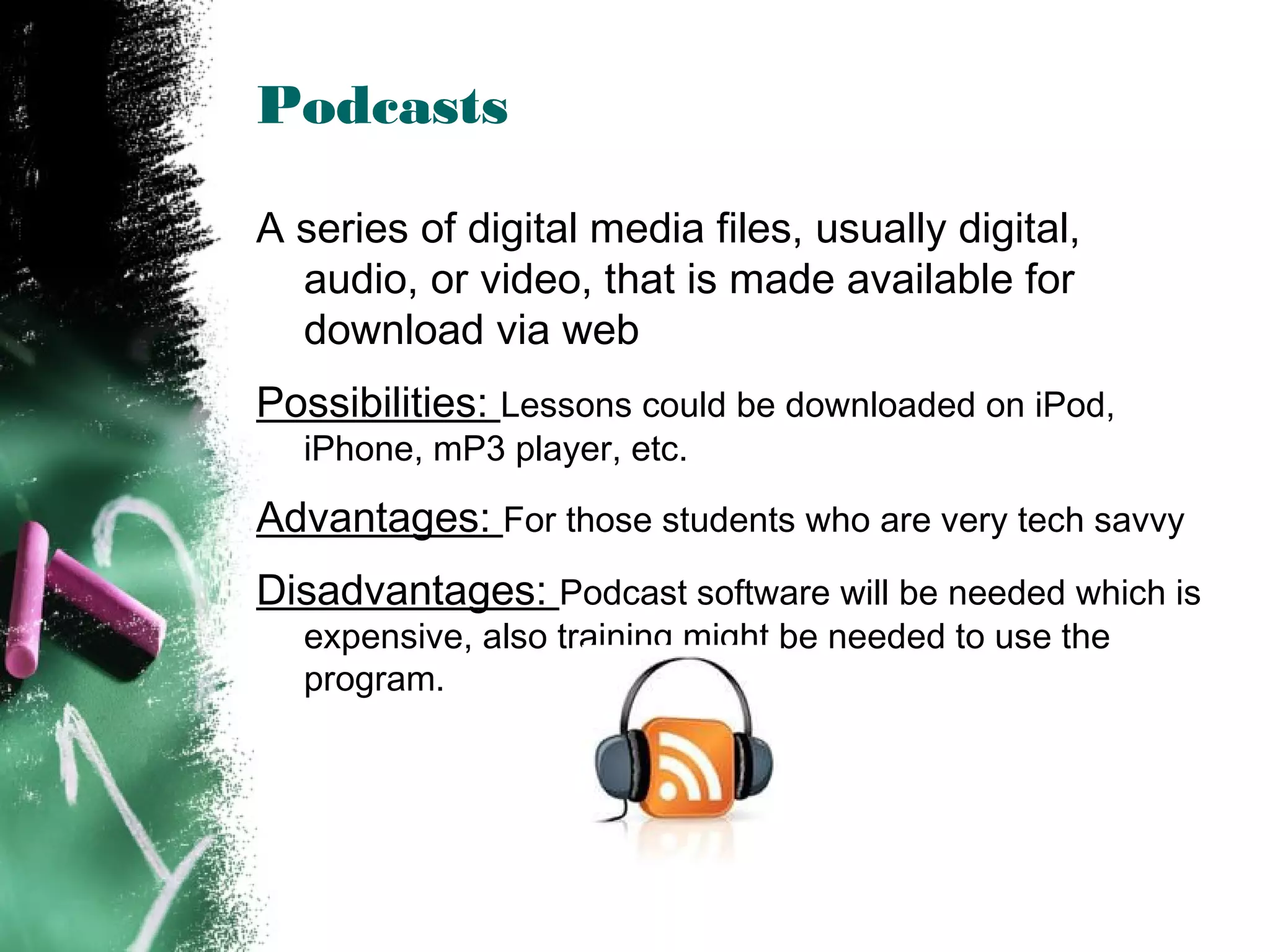 Podcasts
A series of digital media files, usually digital,
audio, or video, that is made available for
download via web
Possibilities: Lessons could be downloaded on iPod,
iPhone, mP3 player, etc.
Advantages: For those students who are very tech savvy
Disadvantages: Podcast software will be needed which is
expensive, also training might be needed to use the
program.
 