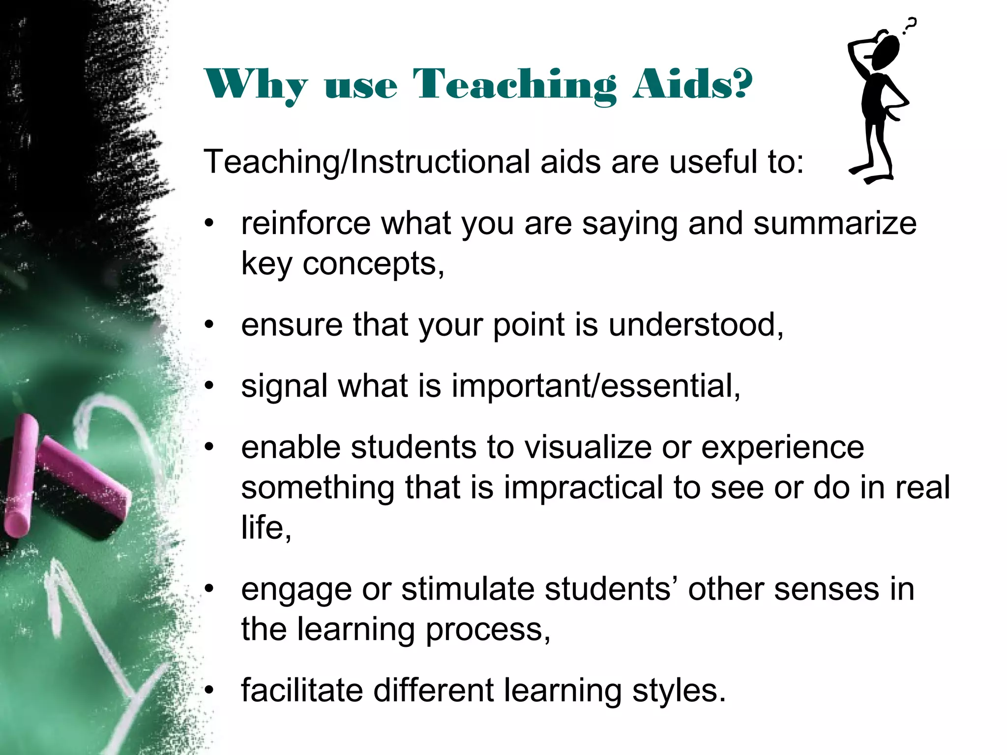 Why use Teaching Aids?
Teaching/Instructional aids are useful to:
• reinforce what you are saying and summarize
key concepts,
• ensure that your point is understood,
• signal what is important/essential,
• enable students to visualize or experience
something that is impractical to see or do in real
life,
• engage or stimulate students’ other senses in
the learning process,
• facilitate different learning styles.
 