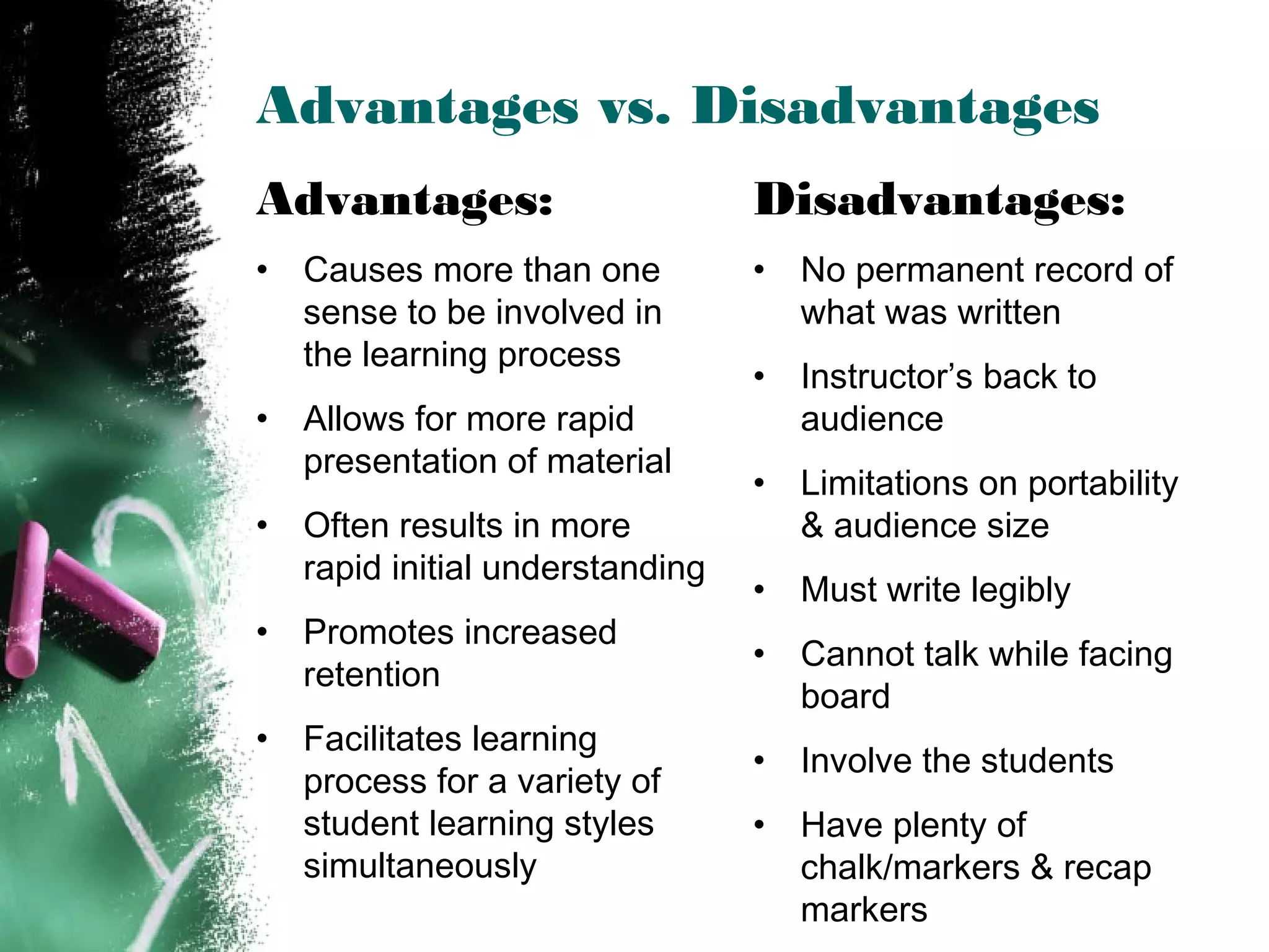Advantages vs. Disadvantages
Advantages:
• Causes more than one
sense to be involved in
the learning process
• Allows for more rapid
presentation of material
• Often results in more
rapid initial understanding
• Promotes increased
retention
• Facilitates learning
process for a variety of
student learning styles
simultaneously
Disadvantages:
• No permanent record of
what was written
• Instructor’s back to
audience
• Limitations on portability
& audience size
• Must write legibly
• Cannot talk while facing
board
• Involve the students
• Have plenty of
chalk/markers & recap
markers
 