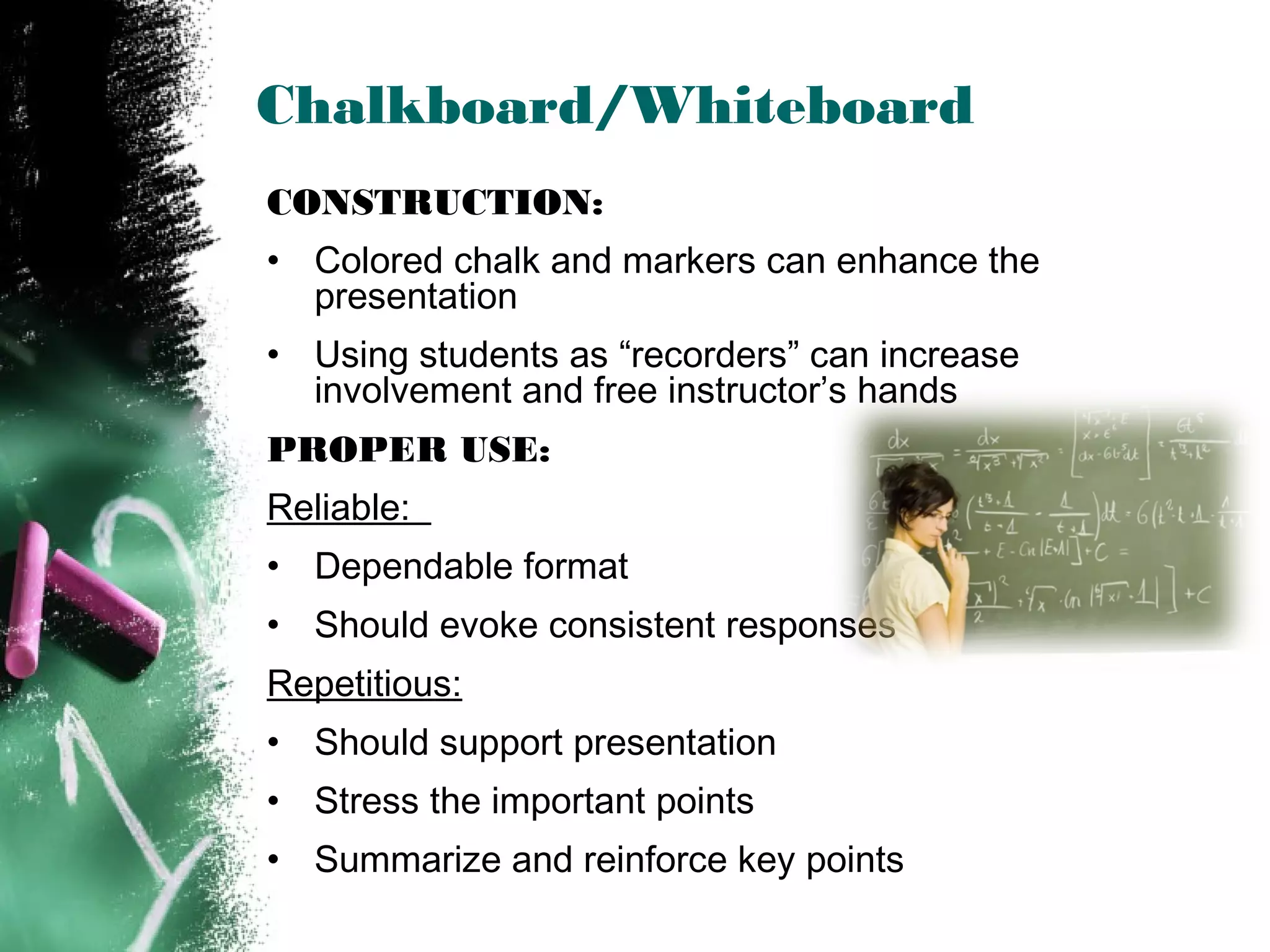 Chalkboard/Whiteboard
CONSTRUCTION:
• Colored chalk and markers can enhance the
presentation
• Using students as “recorders” can increase
involvement and free instructor’s hands
PROPER USE:
Reliable:
• Dependable format
• Should evoke consistent responses
Repetitious:
• Should support presentation
• Stress the important points
• Summarize and reinforce key points
 