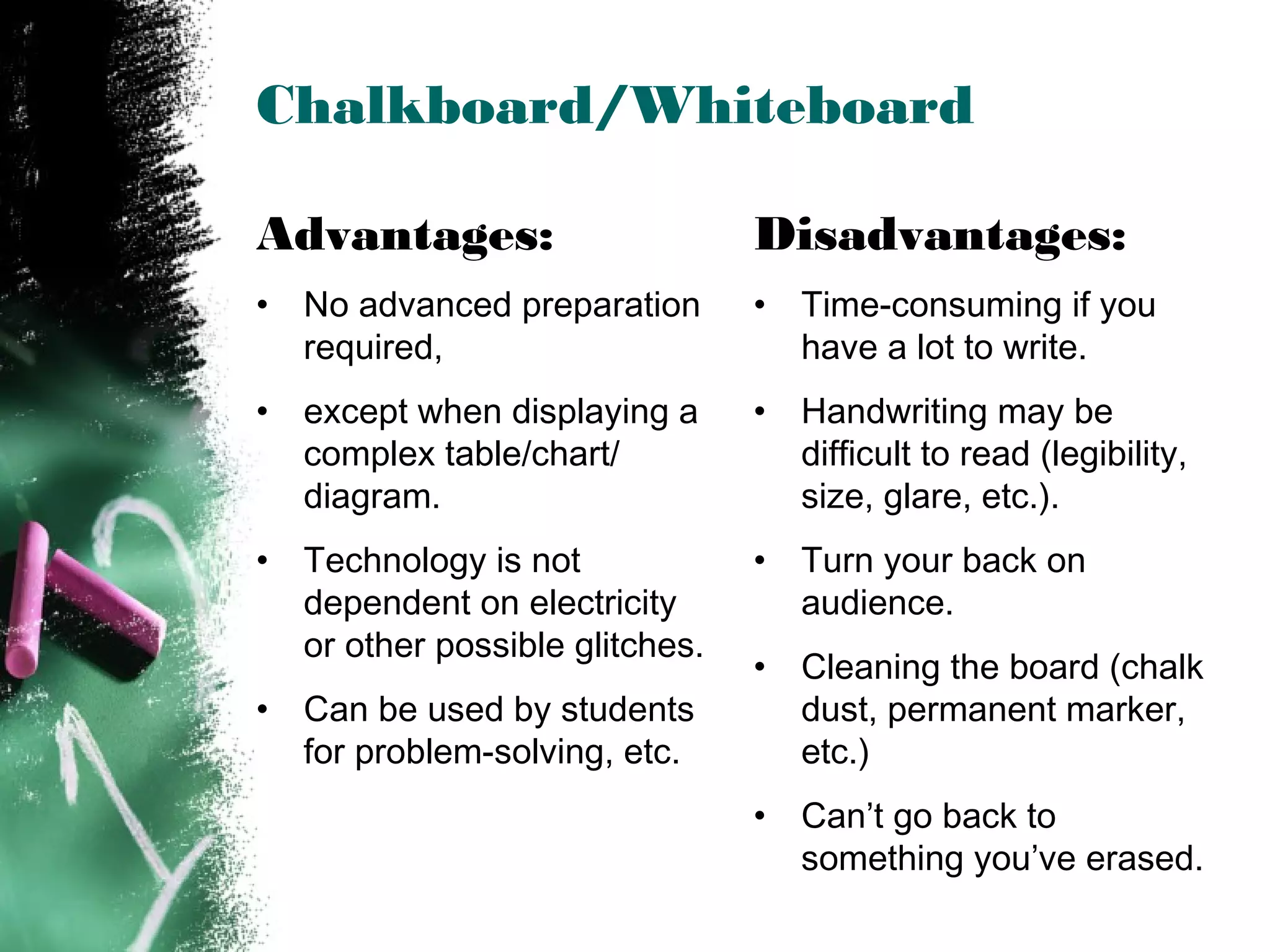 Chalkboard/Whiteboard
Advantages:
• No advanced preparation
required,
• except when displaying a
complex table/chart/
diagram.
• Technology is not
dependent on electricity
or other possible glitches.
• Can be used by students
for problem-solving, etc.
Disadvantages:
• Time-consuming if you
have a lot to write.
• Handwriting may be
difficult to read (legibility,
size, glare, etc.).
• Turn your back on
audience.
• Cleaning the board (chalk
dust, permanent marker,
etc.)
• Can’t go back to
something you’ve erased.
 