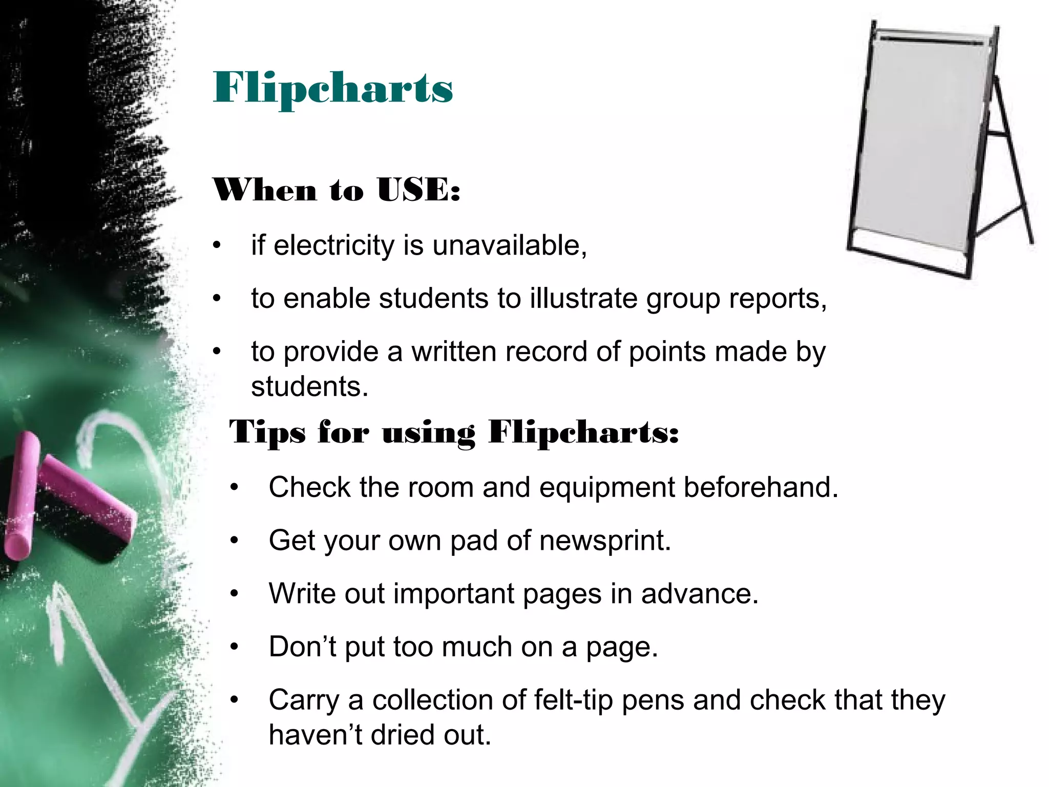 Flipcharts
When to USE:
• if electricity is unavailable,
• to enable students to illustrate group reports,
• to provide a written record of points made by
students.
Tips for using Flipcharts:
• Check the room and equipment beforehand.
• Get your own pad of newsprint.
• Write out important pages in advance.
• Don’t put too much on a page.
• Carry a collection of felt-tip pens and check that they
haven’t dried out.
 