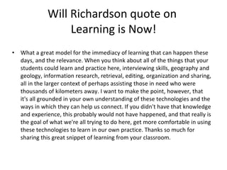 Will Richardson quote on  Learning is Now! What a great model for the immediacy of learning that can happen these days, and the relevance. When you think about all of the things that your students could learn and practice here, interviewing skills, geography and geology, information research, retrieval, editing, organization and sharing, all in the larger context of perhaps assisting those in need who were thousands of kilometers away. I want to make the point, however, that it's all grounded in your own understanding of these technologies and the ways in which they can help us connect. If you didn't have that knowledge and experience, this probably would not have happened, and that really is the goal of what we're all trying to do here, get more comfortable in using these technologies to learn in our own practice. Thanks so much for sharing this great snippet of learning from your classroom. 