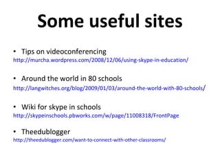 Some useful sites Tips on videoconferencing http://murcha.wordpress.com/2008/12/06/using-skype-in-education/   Around the world in 80 schools http://langwitches.org/blog/2009/01/03/around-the-world-with-80-schools / Wiki for skype in schools http://skypeinschools.pbworks.com/w/page/11008318/FrontPage Theedublogger http://theedublogger.com/want-to-connect-with-other-classrooms/ 