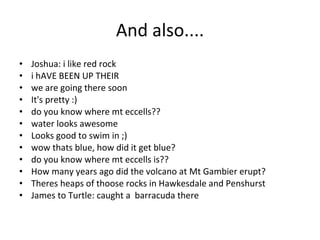 And also.... Joshua: i like red rock i hAVE BEEN UP THEIR we are going there soon It's pretty :) do you know where mt eccells?? water looks awesome Looks good to swim in ;) wow thats blue, how did it get blue? do you know where mt eccells is?? How many years ago did the volcano at Mt Gambier erupt? Theres heaps of thoose rocks in Hawkesdale and Penshurst James to Turtle: caught a  barracuda there 