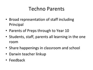 Techno Parents Broad representation of staff including Principal Parents of Preps through to Year 10 Students, staff, parents all learning in the one room Share happenings in classroom and school Darwin teacher linkup Feedback 