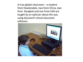 A true global classroom – a student from Hawkesdale, two from China, two from  Bangkok and one from USA are taught by an optician about the eye, using discoverE virtual classroom software. 