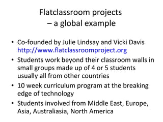 Flatclassroom projects  – a global example Co-founded by Julie Lindsay and Vicki Davis  http://www.flatclassroomproject.org Students work beyond their classroom walls in small groups made up of 4 or 5 students usually all from other countries 10 week curriculum program at the breaking edge of technology Students involved from Middle East, Europe, Asia, Australiasia, North America 