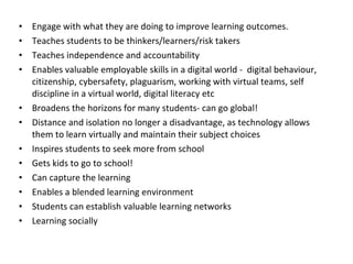 Engage with what they are doing to improve learning outcomes. Teaches students to be thinkers/learners/risk takers Teaches independence and accountability Enables valuable employable skills in a digital world -  digital behaviour, citizenship, cybersafety, plaguarism, working with virtual teams, self discipline in a virtual world, digital literacy etc Broadens the horizons for many students- can go global! Distance and isolation no longer a disadvantage, as technology allows them to learn virtually and maintain their subject choices Inspires students to seek more from school Gets kids to go to school! Can capture the learning Enables a blended learning environment Students can establish valuable learning networks Learning socially 