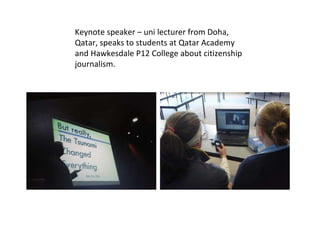 Keynote speaker – uni lecturer from Doha, Qatar, speaks to students at Qatar Academy and Hawkesdale P12 College about citizenship journalism. 