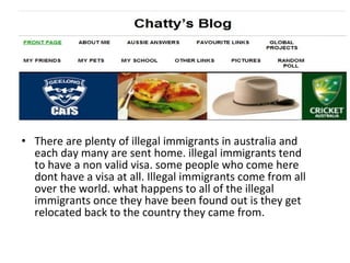 There are plenty of illegal immigrants in australia and each day many are sent home. illegal immigrants tend to have a non valid visa. some people who come here dont have a visa at all. Illegal immigrants come from all over the world. what happens to all of the illegal immigrants once they have been found out is they get relocated back to the country they came from. 