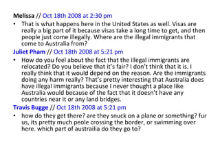 Melissa  //  Oct 18th 2008 at 2:30 pm   That is what happens here in the United States as well. Visas are really a big part of it because visas take a long time to get, and then people just come illegally. Where are the illegal immigrants that come to Australia from? Juliet Pham   //  Oct 18th 2008 at 5:21 pm   How do you feel about the fact that the illegal immigrants are relocated? Do you believe that it’s fair? I don’t think that it is. I really think that it would depend on the reason. Are the immigrants doing any harm really? That’s pretty interesting that Australia does have illegal immigrants because I never thought a place like Australia would because of the fact that it doesn’t have any countries near it or any land bridges. Travis Bugge   //  Oct 18th 2008 at 5:21 pm   how do they get there? are they snuck on a plane or something? fur us, its pretty much peole crossing the border, or swimming over here. which part of austrailia do they go to? 