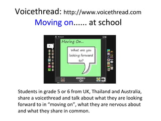 Voicethread:  http://www.voicethread.com Moving on ...... at school Students in grade 5 or 6 from UK, Thailand and Australia, share a voicethread and talk about what they are looking forward to in “moving on”, what they are nervous about and what they share in common. 