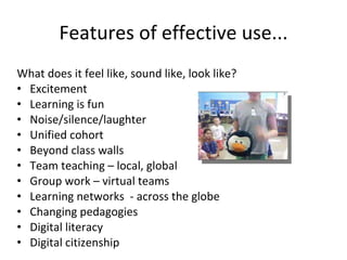 Features of effective use... What does it feel like, sound like, look like? Excitement Learning is fun Noise/silence/laughter Unified cohort Beyond class walls Team teaching – local, global Group work – virtual teams Learning networks  - across the globe Changing pedagogies Digital literacy Digital citizenship 