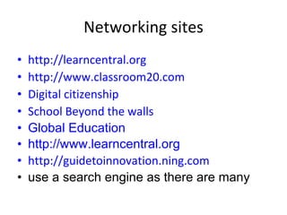 Networking sites http://learncentral.org http://www.classroom20.com Digital citizenship School Beyond the walls Global Education http://www.learncentral.org   http://guidetoinnovation.ning.com use a search engine as there are many 