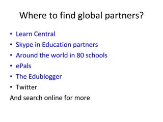 Where to find global partners? Learn Central  Skype in Education partners Around the world in 80 schools ePals The Edublogger Twitter And search online for more 