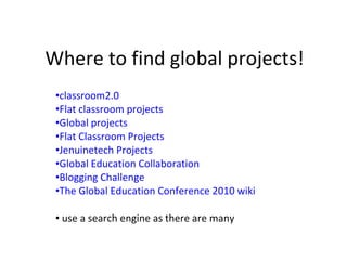 Where to find global projects! classroom2.0 Flat classroom projects Global projects Flat Classroom Projects Jenuinetech Projects Global Education Collaboration Blogging Challenge The Global Education Conference 2010 wiki use a search engine as there are many 