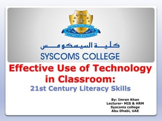 Effective Use of Technology
in Classroom:
21st Century Literacy Skills
By: Imran Khan
Lecturer- MIS & HRM
Syscoms college
Abu Dhabi, UAE
 