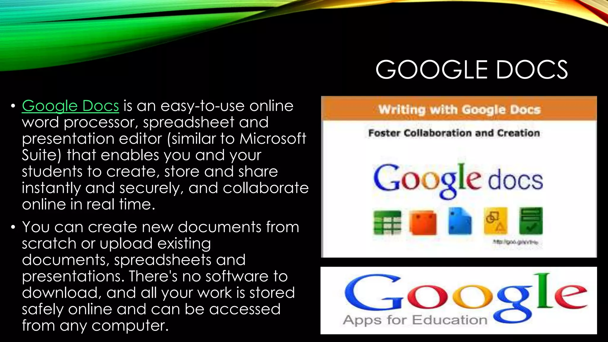GOOGLE DOCS
• Google Docs is an easy-to-use online
word processor, spreadsheet and
presentation editor (similar to Microsoft
Suite) that enables you and your
students to create, store and share
instantly and securely, and collaborate
online in real time.
• You can create new documents from
scratch or upload existing
documents, spreadsheets and
presentations. There's no software to
download, and all your work is stored
safely online and can be accessed
from any computer.

 