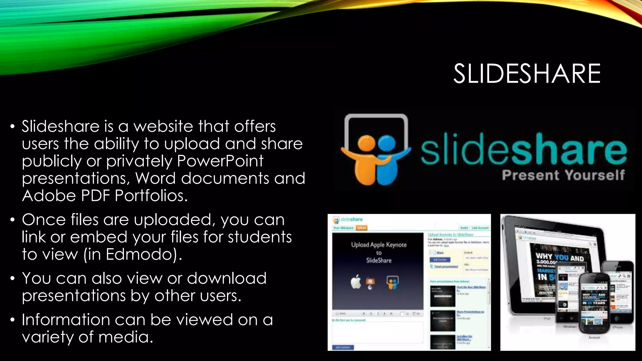 SLIDESHARE
• Slideshare is a website that offers
users the ability to upload and share
publicly or privately PowerPoint
presentations, Word documents and
Adobe PDF Portfolios.
• Once files are uploaded, you can
link or embed your files for students
to view (in Edmodo).
• You can also view or download
presentations by other users.
• Information can be viewed on a
variety of media.

 