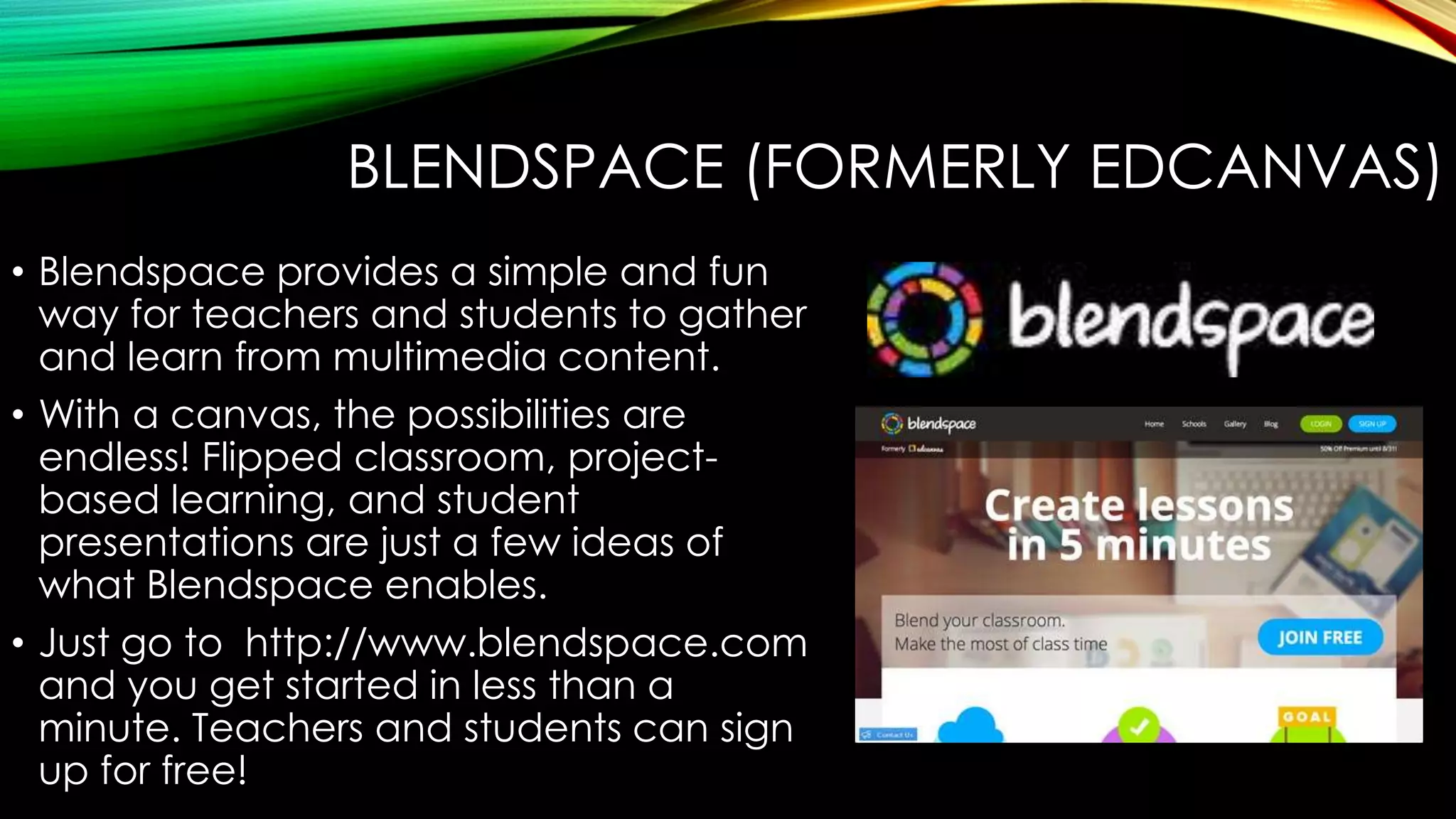 BLENDSPACE (FORMERLY EDCANVAS)
• Blendspace provides a simple and fun
way for teachers and students to gather
and learn from multimedia content.
• With a canvas, the possibilities are
endless! Flipped classroom, projectbased learning, and student
presentations are just a few ideas of
what Blendspace enables.
• Just go to http://www.blendspace.com
and you get started in less than a
minute. Teachers and students can sign
up for free!

 
