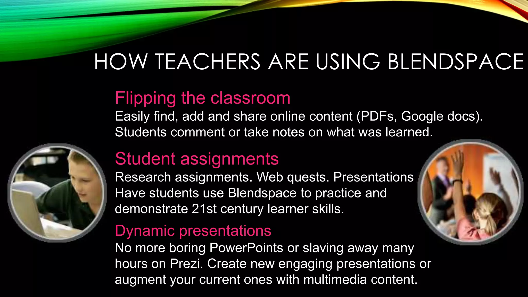 HOW TEACHERS ARE USING BLENDSPACE
Flipping the classroom
Easily find, add and share online content (PDFs, Google docs).
Students comment or take notes on what was learned.

Student assignments
Research assignments. Web quests. Presentations.
Have students use Blendspace to practice and
demonstrate 21st century learner skills.

Dynamic presentations
No more boring PowerPoints or slaving away many
hours on Prezi. Create new engaging presentations or
augment your current ones with multimedia content.

 
