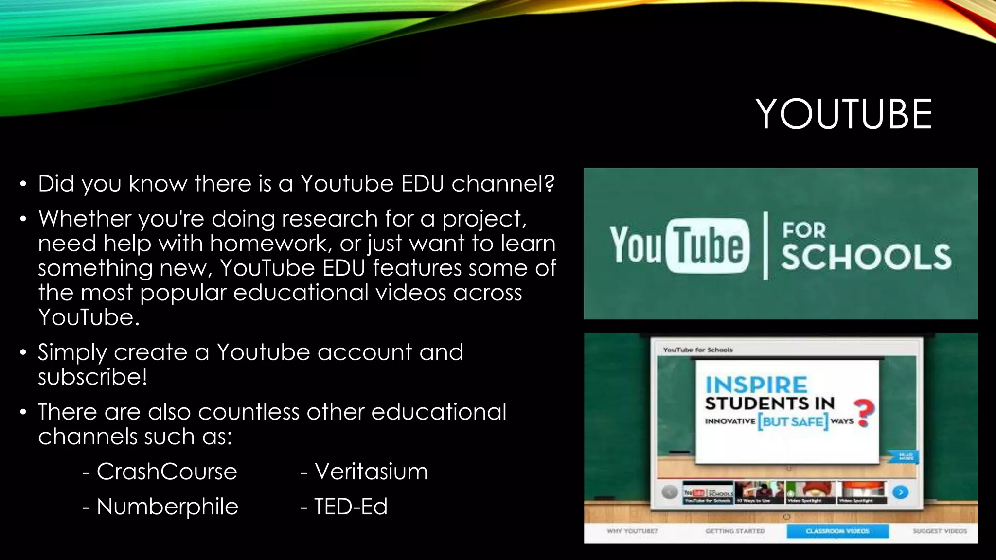 YOUTUBE
• Did you know there is a Youtube EDU channel?
• Whether you're doing research for a project,
need help with homework, or just want to learn
something new, YouTube EDU features some of
the most popular educational videos across
YouTube.
• Simply create a Youtube account and
subscribe!
• There are also countless other educational
channels such as:
- CrashCourse

- Veritasium

- Numberphile

- TED-Ed

 