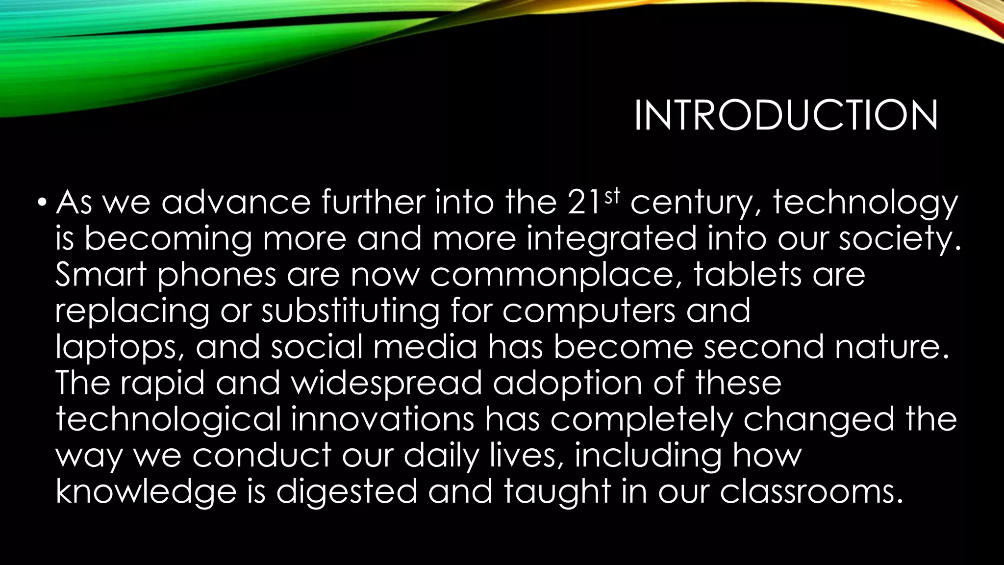 INTRODUCTION
• As we advance further into the 21st century, technology
is becoming more and more integrated into our society.
Smart phones are now commonplace, tablets are
replacing or substituting for computers and
laptops, and social media has become second nature.
The rapid and widespread adoption of these
technological innovations has completely changed the
way we conduct our daily lives, including how
knowledge is digested and taught in our classrooms.

 