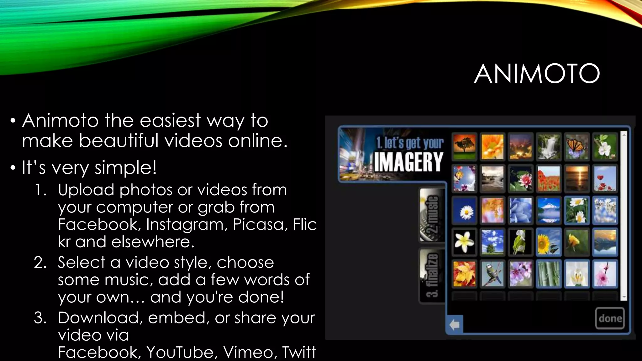 ANIMOTO
• Animoto the easiest way to
make beautiful videos online.
• It’s very simple!
1. Upload photos or videos from
your computer or grab from
Facebook, Instagram, Picasa, Flic
kr and elsewhere.
2. Select a video style, choose
some music, add a few words of
your own… and you're done!
3. Download, embed, or share your
video via
Facebook, YouTube, Vimeo, Twitt

 