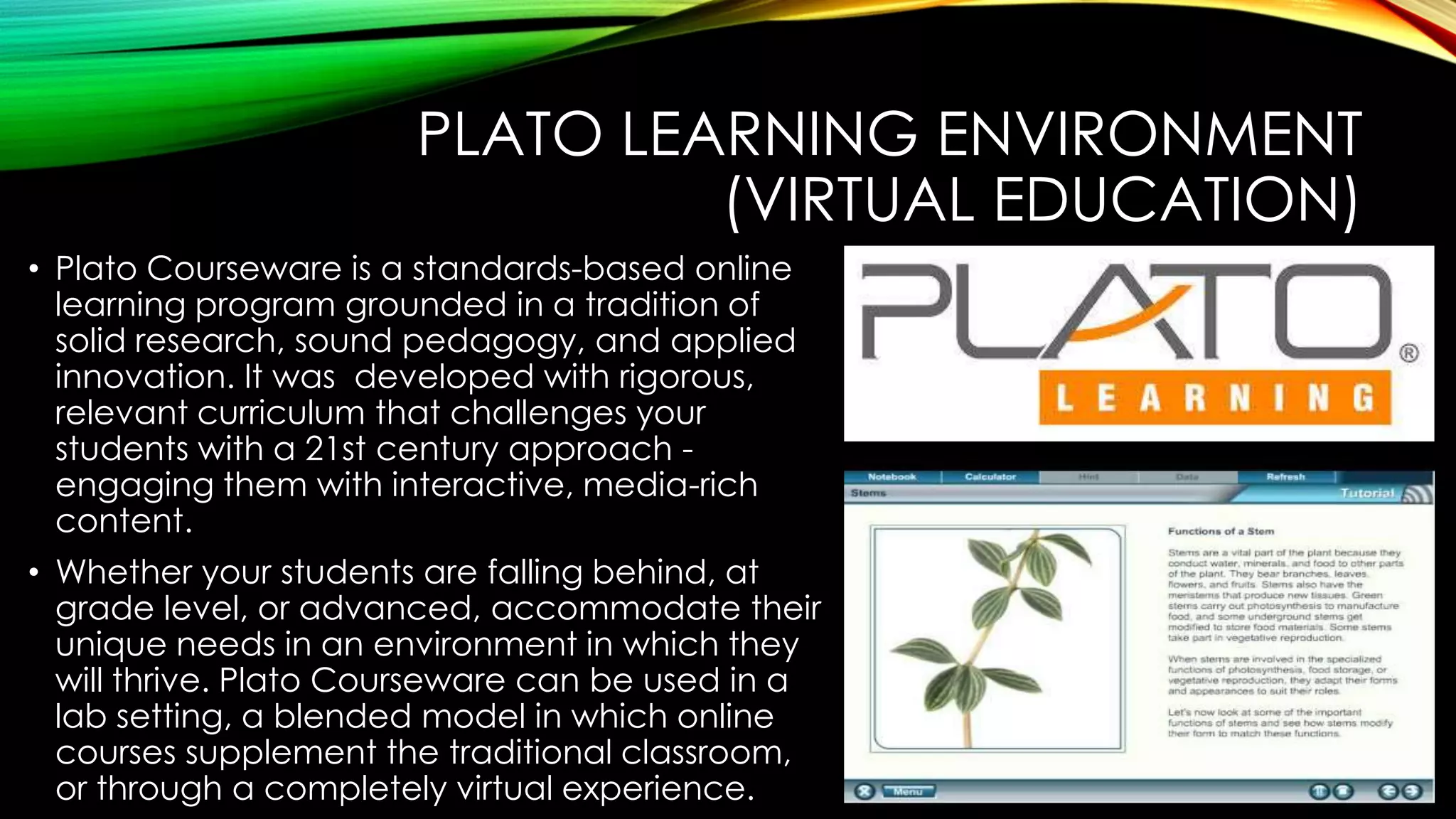 PLATO LEARNING ENVIRONMENT
(VIRTUAL EDUCATION)
• Plato Courseware is a standards-based online
learning program grounded in a tradition of
solid research, sound pedagogy, and applied
innovation. It was developed with rigorous,
relevant curriculum that challenges your
students with a 21st century approach engaging them with interactive, media-rich
content.
• Whether your students are falling behind, at
grade level, or advanced, accommodate their
unique needs in an environment in which they
will thrive. Plato Courseware can be used in a
lab setting, a blended model in which online
courses supplement the traditional classroom,
or through a completely virtual experience.

 