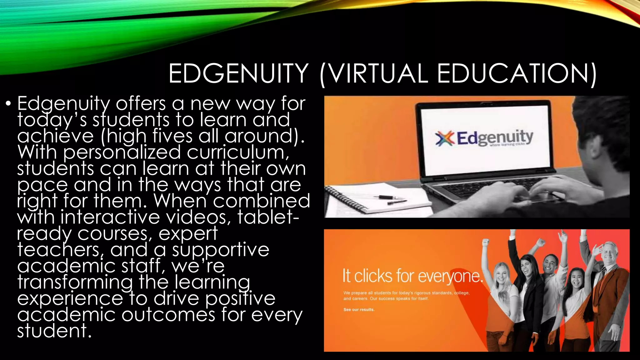 EDGENUITY (VIRTUAL EDUCATION)
• Edgenuity offers a new way for
today’s students to learn and
achieve (high fives all around).
With personalized curriculum,
students can learn at their own
pace and in the ways that are
right for them. When combined
with interactive videos, tabletready courses, expert
teachers, and a supportive
academic staff, we’re
transforming the learning
experience to drive positive
academic outcomes for every
student.

 