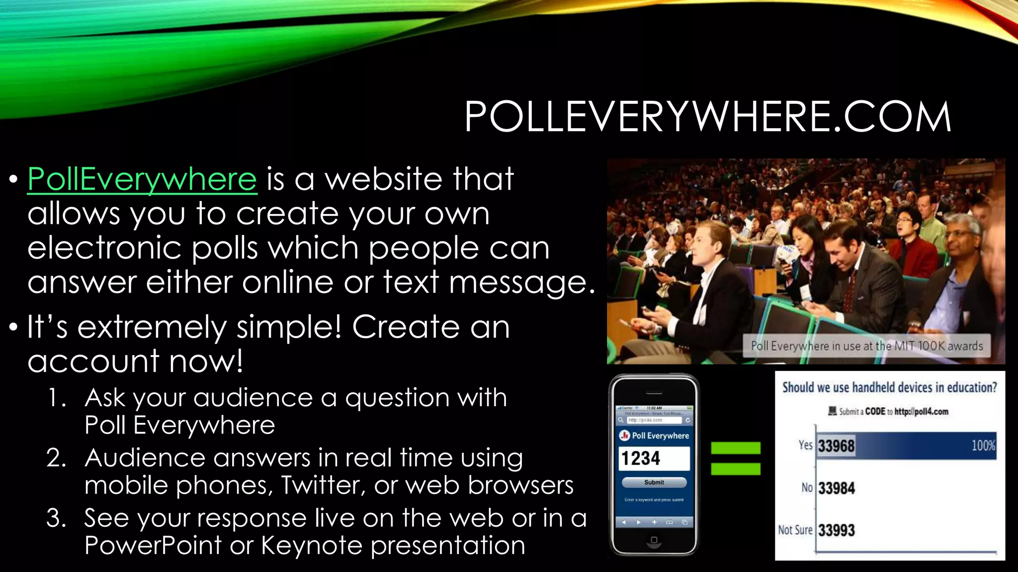 POLLEVERYWHERE.COM
• PollEverywhere is a website that
allows you to create your own
electronic polls which people can
answer either online or text message.
• It’s extremely simple! Create an
account now!
1. Ask your audience a question with
Poll Everywhere
2. Audience answers in real time using
mobile phones, Twitter, or web browsers
3. See your response live on the web or in a
PowerPoint or Keynote presentation

 