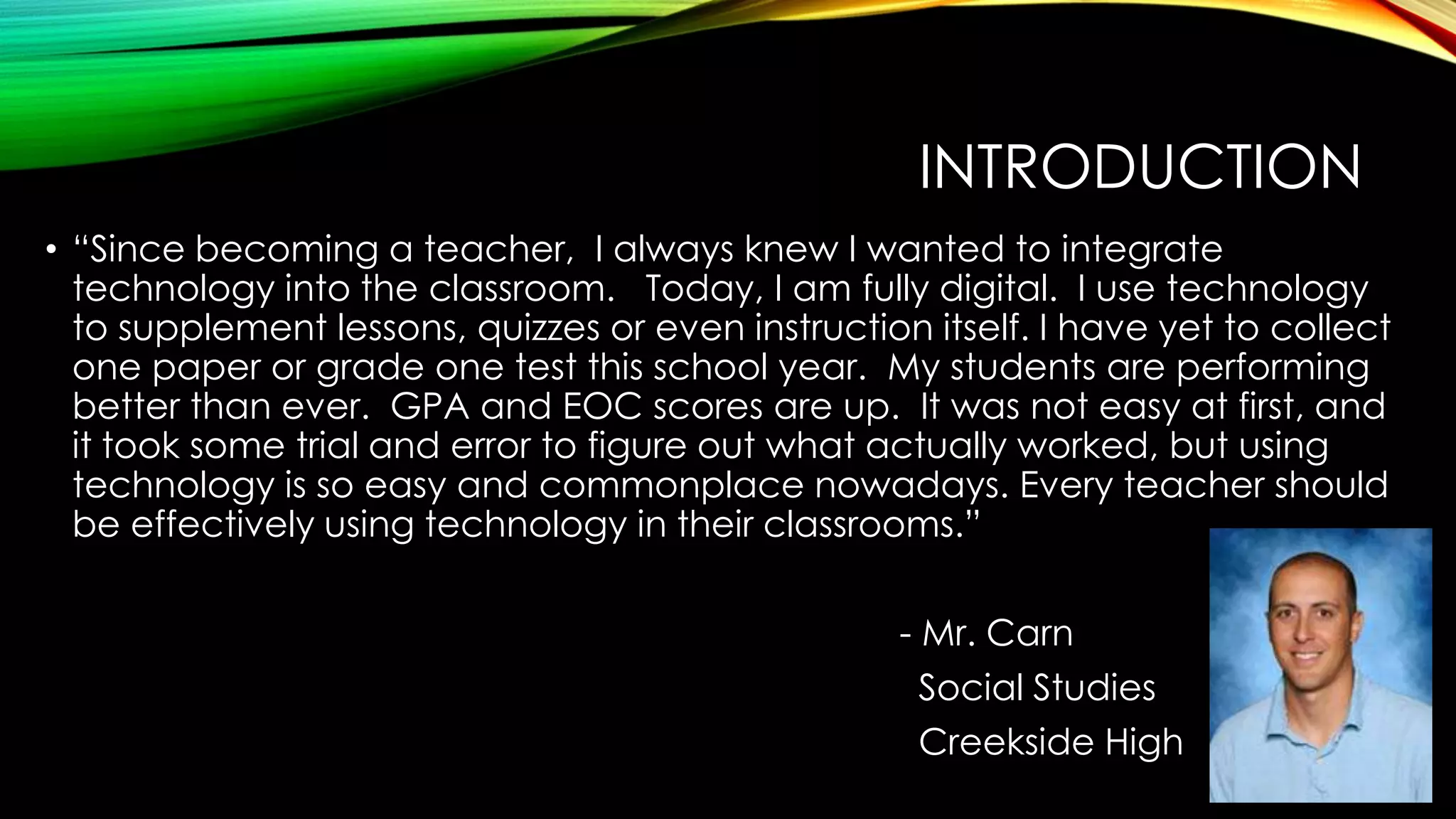 INTRODUCTION
• “Since becoming a teacher, I always knew I wanted to integrate
technology into the classroom. Today, I am fully digital. I use technology
to supplement lessons, quizzes or even instruction itself. I have yet to collect
one paper or grade one test this school year. My students are performing
better than ever. GPA and EOC scores are up. It was not easy at first, and
it took some trial and error to figure out what actually worked, but using
technology is so easy and commonplace nowadays. Every teacher should
be effectively using technology in their classrooms.”
- Mr. Carn
Social Studies
Creekside High

 
