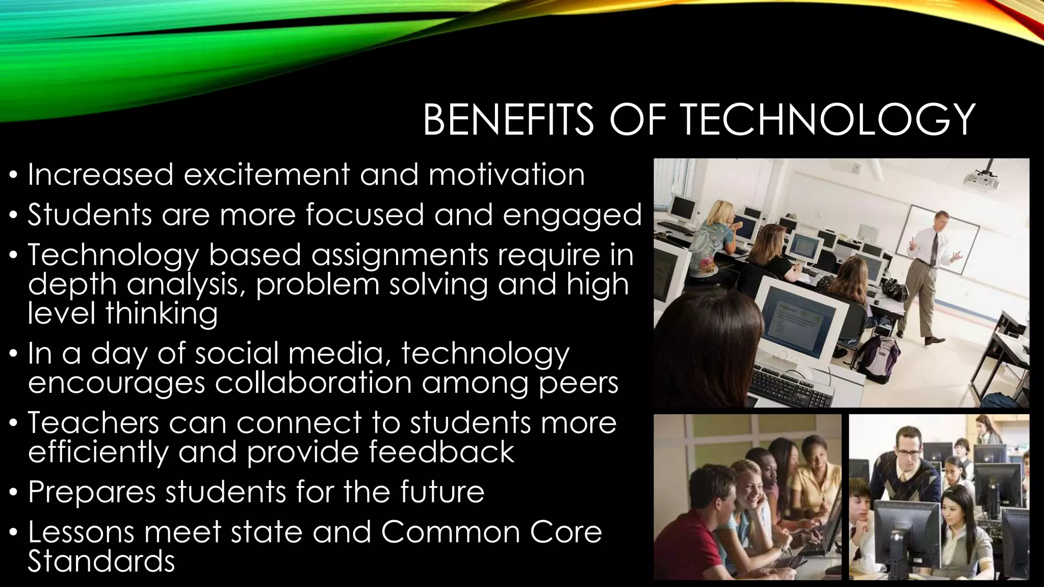 BENEFITS OF TECHNOLOGY
• Increased excitement and motivation
• Students are more focused and engaged
• Technology based assignments require in
depth analysis, problem solving and high
level thinking
• In a day of social media, technology
encourages collaboration among peers
• Teachers can connect to students more
efficiently and provide feedback
• Prepares students for the future
• Lessons meet state and Common Core
Standards

 