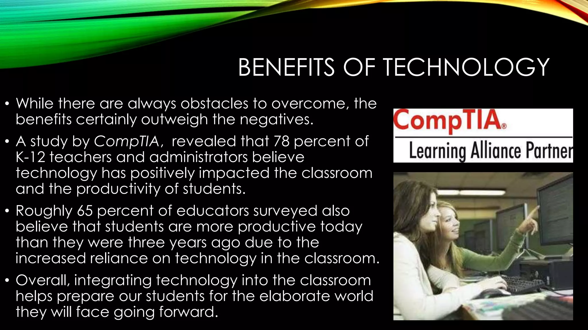 BENEFITS OF TECHNOLOGY
• While there are always obstacles to overcome, the
benefits certainly outweigh the negatives.
• A study by CompTIA, revealed that 78 percent of
K-12 teachers and administrators believe
technology has positively impacted the classroom
and the productivity of students.
• Roughly 65 percent of educators surveyed also
believe that students are more productive today
than they were three years ago due to the
increased reliance on technology in the classroom.
• Overall, integrating technology into the classroom
helps prepare our students for the elaborate world
they will face going forward.

 