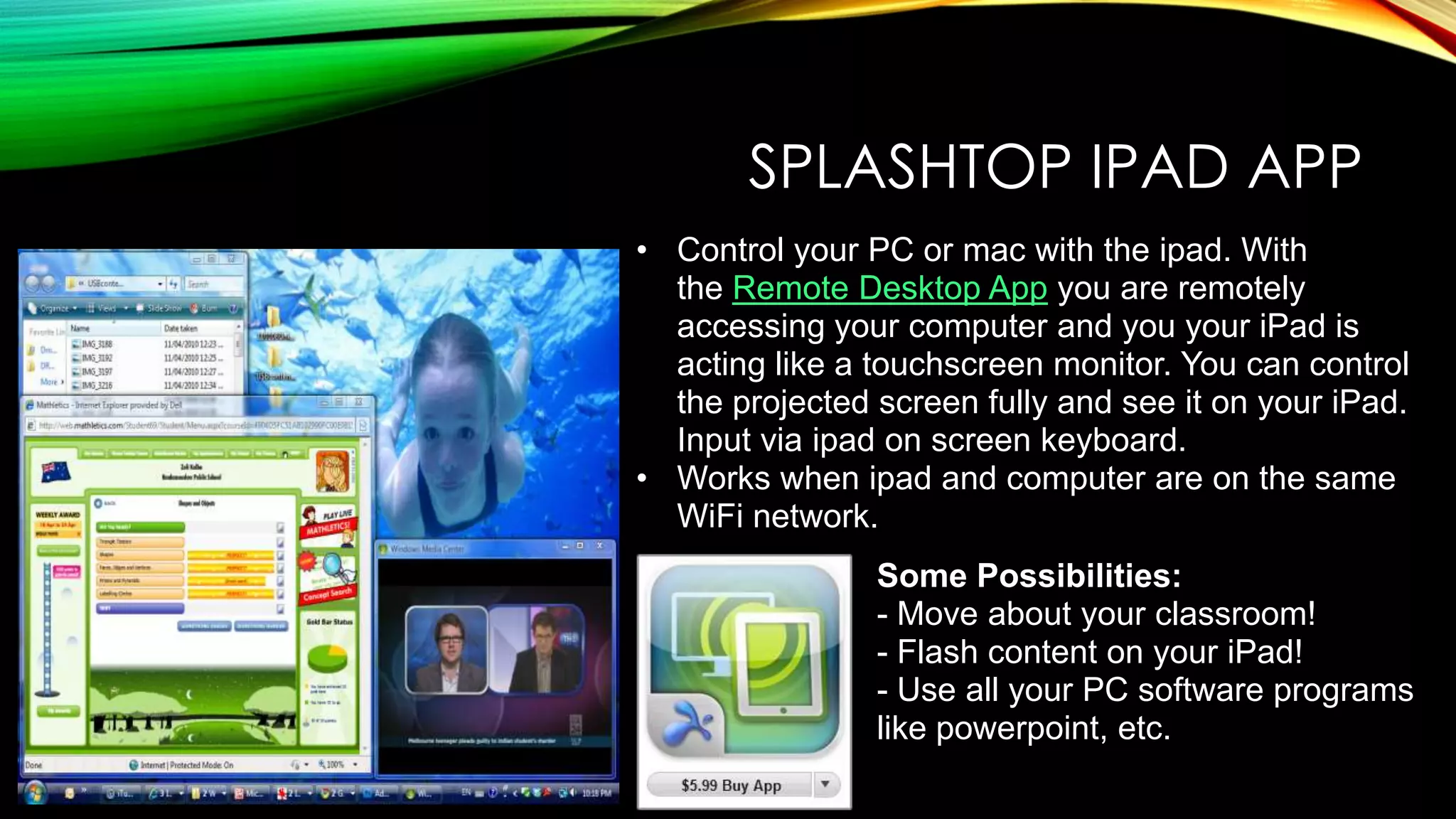 SPLASHTOP IPAD APP
• Control your PC or mac with the ipad. With
the Remote Desktop App you are remotely
accessing your computer and you your iPad is
acting like a touchscreen monitor. You can control
the projected screen fully and see it on your iPad.
Input via ipad on screen keyboard.
• Works when ipad and computer are on the same
WiFi network.
Some Possibilities:
- Move about your classroom!
- Flash content on your iPad!
- Use all your PC software programs
like powerpoint, etc.

 